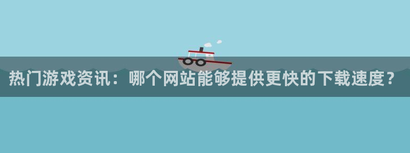 极悦娱乐科技：热门游戏资讯：哪个网站能够提供更快的下载速度？