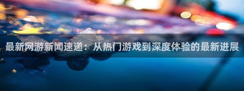 极悦娱乐平台负责人：最新网游新闻速递：从热门游戏到深度体验的